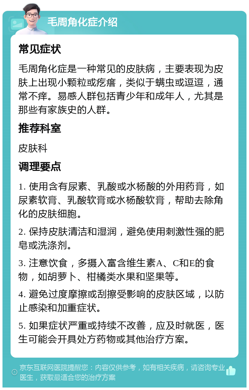 毛周角化症介绍 常见症状 毛周角化症是一种常见的皮肤病，主要表现为皮肤上出现小颗粒或疙瘩，类似于螨虫或逗逗，通常不痒。易感人群包括青少年和成年人，尤其是那些有家族史的人群。 推荐科室 皮肤科 调理要点 1. 使用含有尿素、乳酸或水杨酸的外用药膏，如尿素软膏、乳酸软膏或水杨酸软膏，帮助去除角化的皮肤细胞。 2. 保持皮肤清洁和湿润，避免使用刺激性强的肥皂或洗涤剂。 3. 注意饮食，多摄入富含维生素A、C和E的食物，如胡萝卜、柑橘类水果和坚果等。 4. 避免过度摩擦或刮擦受影响的皮肤区域，以防止感染和加重症状。 5. 如果症状严重或持续不改善，应及时就医，医生可能会开具处方药物或其他治疗方案。