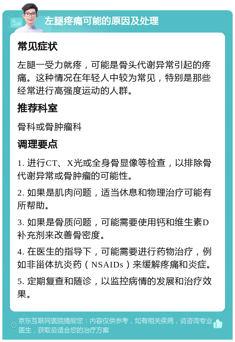 左腿疼痛可能的原因及处理 常见症状 左腿一受力就疼，可能是骨头代谢异常引起的疼痛。这种情况在年轻人中较为常见，特别是那些经常进行高强度运动的人群。 推荐科室 骨科或骨肿瘤科 调理要点 1. 进行CT、X光或全身骨显像等检查，以排除骨代谢异常或骨肿瘤的可能性。 2. 如果是肌肉问题，适当休息和物理治疗可能有所帮助。 3. 如果是骨质问题，可能需要使用钙和维生素D补充剂来改善骨密度。 4. 在医生的指导下，可能需要进行药物治疗，例如非甾体抗炎药（NSAIDs）来缓解疼痛和炎症。 5. 定期复查和随诊，以监控病情的发展和治疗效果。