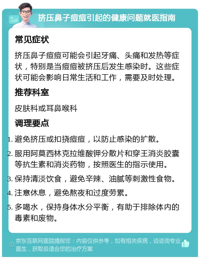 挤压鼻子痘痘引起的健康问题就医指南 常见症状 挤压鼻子痘痘可能会引起牙痛、头痛和发热等症状，特别是当痘痘被挤压后发生感染时。这些症状可能会影响日常生活和工作，需要及时处理。 推荐科室 皮肤科或耳鼻喉科 调理要点 避免挤压或扣挠痘痘，以防止感染的扩散。 服用阿莫西林克拉维酸钾分散片和穿王消炎胶囊等抗生素和消炎药物，按照医生的指示使用。 保持清淡饮食，避免辛辣、油腻等刺激性食物。 注意休息，避免熬夜和过度劳累。 多喝水，保持身体水分平衡，有助于排除体内的毒素和废物。