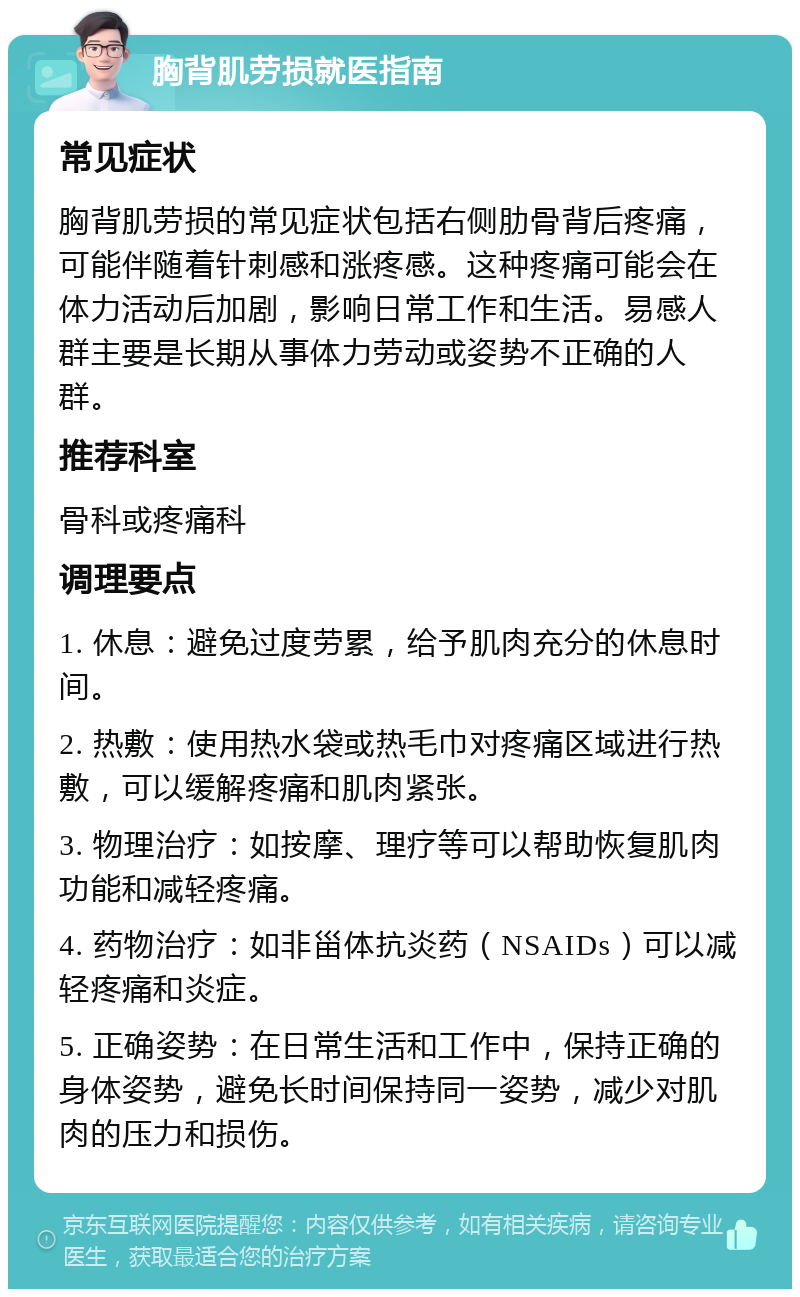 胸背肌劳损就医指南 常见症状 胸背肌劳损的常见症状包括右侧肋骨背后疼痛，可能伴随着针刺感和涨疼感。这种疼痛可能会在体力活动后加剧，影响日常工作和生活。易感人群主要是长期从事体力劳动或姿势不正确的人群。 推荐科室 骨科或疼痛科 调理要点 1. 休息：避免过度劳累，给予肌肉充分的休息时间。 2. 热敷：使用热水袋或热毛巾对疼痛区域进行热敷，可以缓解疼痛和肌肉紧张。 3. 物理治疗：如按摩、理疗等可以帮助恢复肌肉功能和减轻疼痛。 4. 药物治疗：如非甾体抗炎药（NSAIDs）可以减轻疼痛和炎症。 5. 正确姿势：在日常生活和工作中，保持正确的身体姿势，避免长时间保持同一姿势，减少对肌肉的压力和损伤。