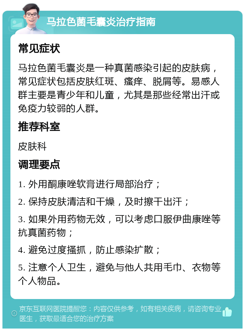 马拉色菌毛囊炎治疗指南 常见症状 马拉色菌毛囊炎是一种真菌感染引起的皮肤病，常见症状包括皮肤红斑、瘙痒、脱屑等。易感人群主要是青少年和儿童，尤其是那些经常出汗或免疫力较弱的人群。 推荐科室 皮肤科 调理要点 1. 外用酮康唑软膏进行局部治疗； 2. 保持皮肤清洁和干燥，及时擦干出汗； 3. 如果外用药物无效，可以考虑口服伊曲康唑等抗真菌药物； 4. 避免过度搔抓，防止感染扩散； 5. 注意个人卫生，避免与他人共用毛巾、衣物等个人物品。