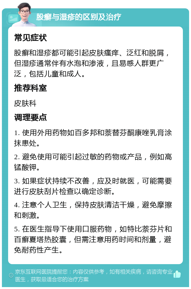 股癣与湿疹的区别及治疗 常见症状 股癣和湿疹都可能引起皮肤瘙痒、泛红和脱屑，但湿疹通常伴有水泡和渗液，且易感人群更广泛，包括儿童和成人。 推荐科室 皮肤科 调理要点 1. 使用外用药物如百多邦和萘替芬酮康唑乳膏涂抹患处。 2. 避免使用可能引起过敏的药物或产品，例如高锰酸钾。 3. 如果症状持续不改善，应及时就医，可能需要进行皮肤刮片检查以确定诊断。 4. 注意个人卫生，保持皮肤清洁干燥，避免摩擦和刺激。 5. 在医生指导下使用口服药物，如特比萘芬片和百癣夏塔热胶囊，但需注意用药时间和剂量，避免耐药性产生。