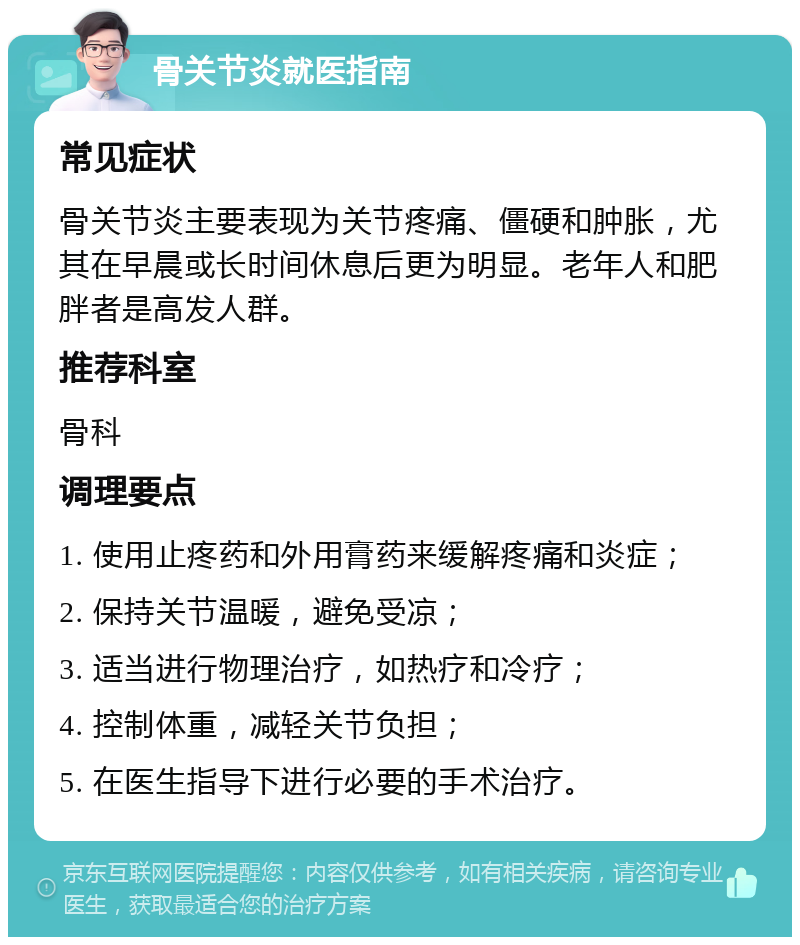 骨关节炎就医指南 常见症状 骨关节炎主要表现为关节疼痛、僵硬和肿胀，尤其在早晨或长时间休息后更为明显。老年人和肥胖者是高发人群。 推荐科室 骨科 调理要点 1. 使用止疼药和外用膏药来缓解疼痛和炎症； 2. 保持关节温暖，避免受凉； 3. 适当进行物理治疗，如热疗和冷疗； 4. 控制体重，减轻关节负担； 5. 在医生指导下进行必要的手术治疗。