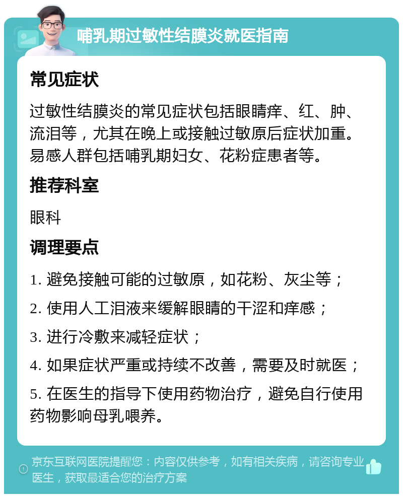 哺乳期过敏性结膜炎就医指南 常见症状 过敏性结膜炎的常见症状包括眼睛痒、红、肿、流泪等，尤其在晚上或接触过敏原后症状加重。易感人群包括哺乳期妇女、花粉症患者等。 推荐科室 眼科 调理要点 1. 避免接触可能的过敏原，如花粉、灰尘等； 2. 使用人工泪液来缓解眼睛的干涩和痒感； 3. 进行冷敷来减轻症状； 4. 如果症状严重或持续不改善，需要及时就医； 5. 在医生的指导下使用药物治疗，避免自行使用药物影响母乳喂养。