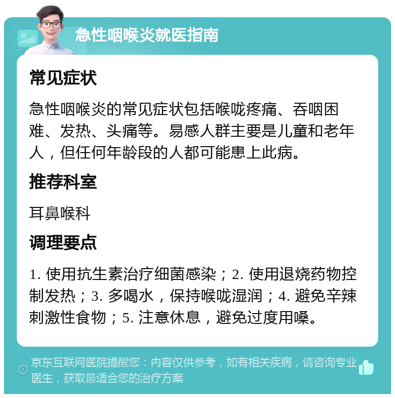 急性咽喉炎就医指南 常见症状 急性咽喉炎的常见症状包括喉咙疼痛、吞咽困难、发热、头痛等。易感人群主要是儿童和老年人，但任何年龄段的人都可能患上此病。 推荐科室 耳鼻喉科 调理要点 1. 使用抗生素治疗细菌感染；2. 使用退烧药物控制发热；3. 多喝水，保持喉咙湿润；4. 避免辛辣刺激性食物；5. 注意休息，避免过度用嗓。