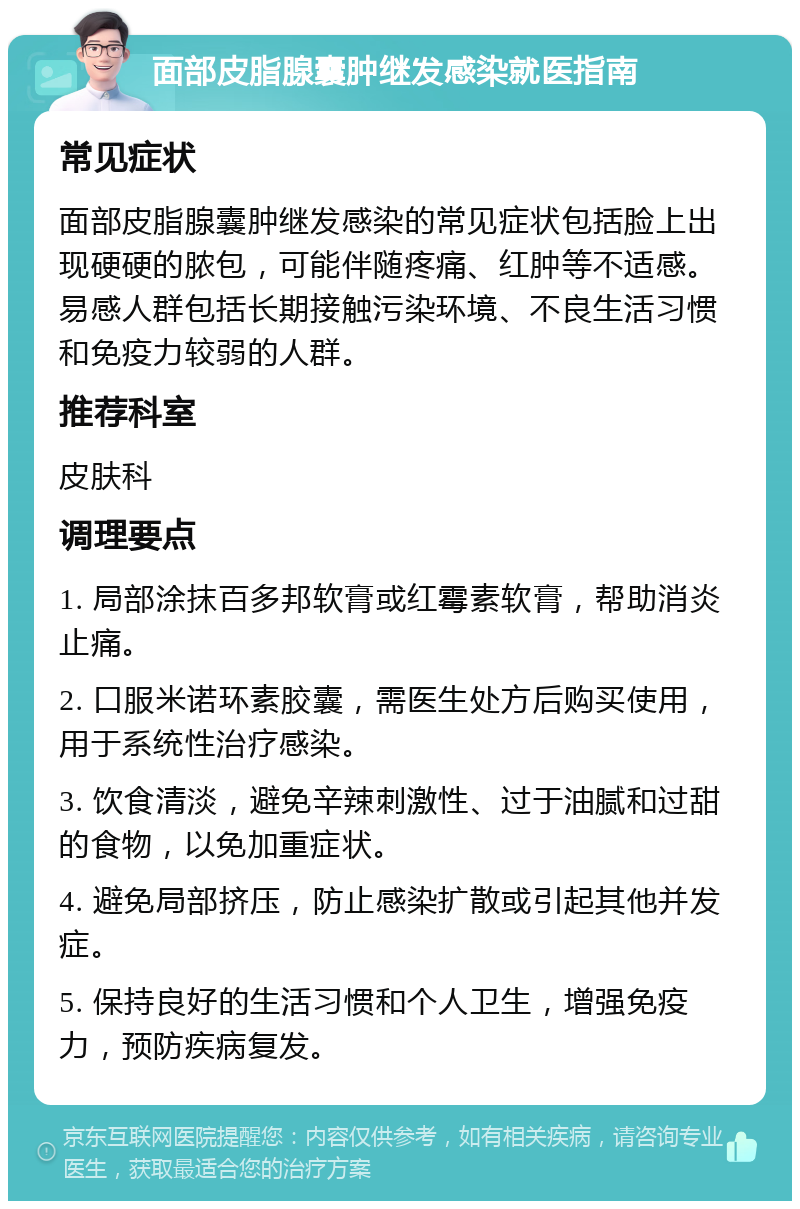 面部皮脂腺囊肿继发感染就医指南 常见症状 面部皮脂腺囊肿继发感染的常见症状包括脸上出现硬硬的脓包，可能伴随疼痛、红肿等不适感。易感人群包括长期接触污染环境、不良生活习惯和免疫力较弱的人群。 推荐科室 皮肤科 调理要点 1. 局部涂抹百多邦软膏或红霉素软膏，帮助消炎止痛。 2. 口服米诺环素胶囊，需医生处方后购买使用，用于系统性治疗感染。 3. 饮食清淡，避免辛辣刺激性、过于油腻和过甜的食物，以免加重症状。 4. 避免局部挤压，防止感染扩散或引起其他并发症。 5. 保持良好的生活习惯和个人卫生，增强免疫力，预防疾病复发。