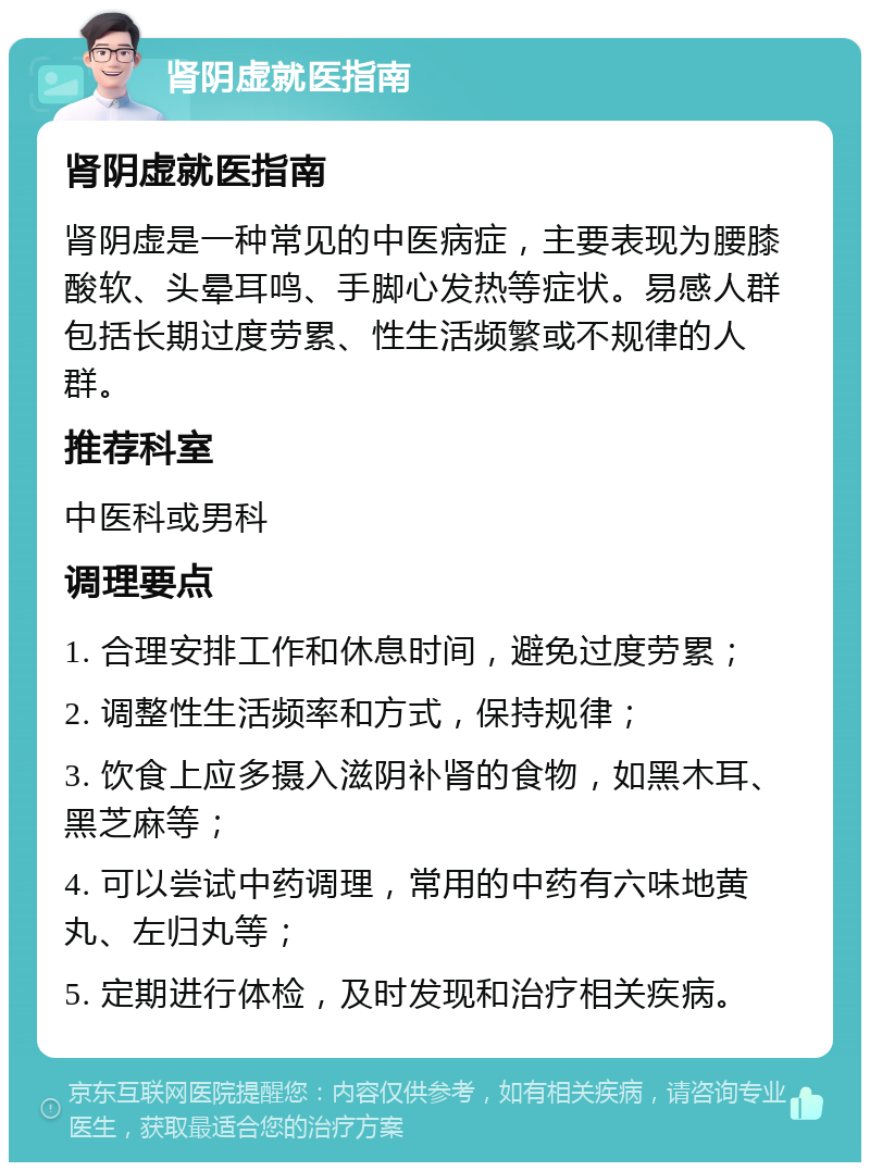 肾阴虚就医指南 肾阴虚就医指南 肾阴虚是一种常见的中医病症，主要表现为腰膝酸软、头晕耳鸣、手脚心发热等症状。易感人群包括长期过度劳累、性生活频繁或不规律的人群。 推荐科室 中医科或男科 调理要点 1. 合理安排工作和休息时间，避免过度劳累； 2. 调整性生活频率和方式，保持规律； 3. 饮食上应多摄入滋阴补肾的食物，如黑木耳、黑芝麻等； 4. 可以尝试中药调理，常用的中药有六味地黄丸、左归丸等； 5. 定期进行体检，及时发现和治疗相关疾病。