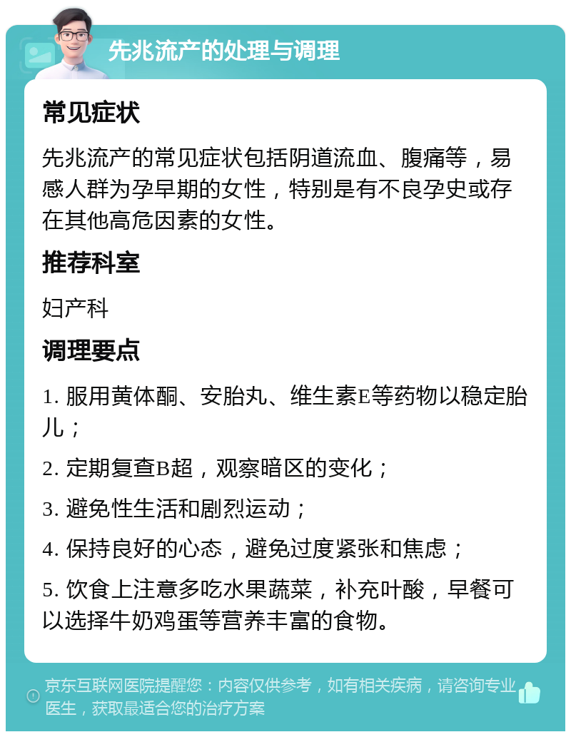 先兆流产的处理与调理 常见症状 先兆流产的常见症状包括阴道流血、腹痛等，易感人群为孕早期的女性，特别是有不良孕史或存在其他高危因素的女性。 推荐科室 妇产科 调理要点 1. 服用黄体酮、安胎丸、维生素E等药物以稳定胎儿； 2. 定期复查B超，观察暗区的变化； 3. 避免性生活和剧烈运动； 4. 保持良好的心态，避免过度紧张和焦虑； 5. 饮食上注意多吃水果蔬菜，补充叶酸，早餐可以选择牛奶鸡蛋等营养丰富的食物。