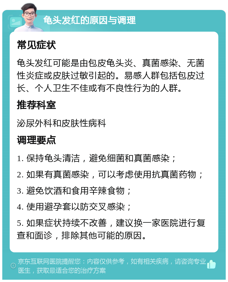 龟头发红的原因与调理 常见症状 龟头发红可能是由包皮龟头炎、真菌感染、无菌性炎症或皮肤过敏引起的。易感人群包括包皮过长、个人卫生不佳或有不良性行为的人群。 推荐科室 泌尿外科和皮肤性病科 调理要点 1. 保持龟头清洁，避免细菌和真菌感染； 2. 如果有真菌感染，可以考虑使用抗真菌药物； 3. 避免饮酒和食用辛辣食物； 4. 使用避孕套以防交叉感染； 5. 如果症状持续不改善，建议换一家医院进行复查和面诊，排除其他可能的原因。