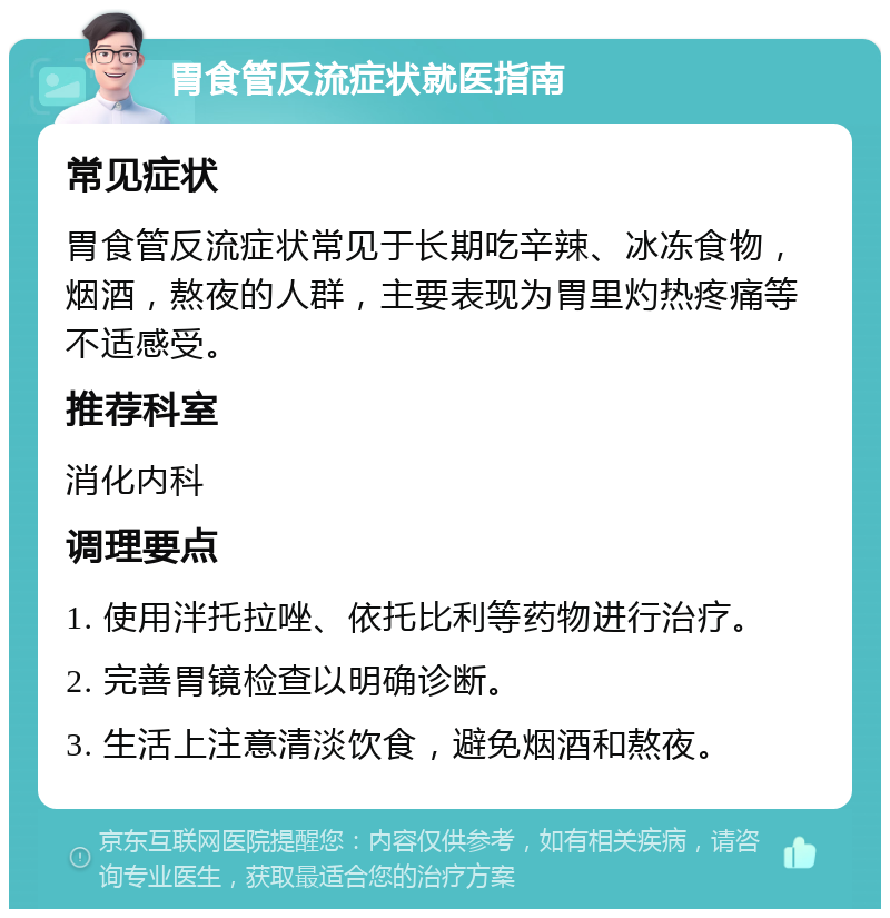 胃食管反流症状就医指南 常见症状 胃食管反流症状常见于长期吃辛辣、冰冻食物，烟酒，熬夜的人群，主要表现为胃里灼热疼痛等不适感受。 推荐科室 消化内科 调理要点 1. 使用泮托拉唑、依托比利等药物进行治疗。 2. 完善胃镜检查以明确诊断。 3. 生活上注意清淡饮食，避免烟酒和熬夜。