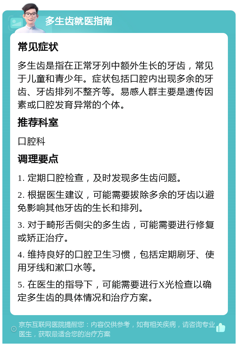 多生齿就医指南 常见症状 多生齿是指在正常牙列中额外生长的牙齿，常见于儿童和青少年。症状包括口腔内出现多余的牙齿、牙齿排列不整齐等。易感人群主要是遗传因素或口腔发育异常的个体。 推荐科室 口腔科 调理要点 1. 定期口腔检查，及时发现多生齿问题。 2. 根据医生建议，可能需要拔除多余的牙齿以避免影响其他牙齿的生长和排列。 3. 对于畸形舌侧尖的多生齿，可能需要进行修复或矫正治疗。 4. 维持良好的口腔卫生习惯，包括定期刷牙、使用牙线和漱口水等。 5. 在医生的指导下，可能需要进行X光检查以确定多生齿的具体情况和治疗方案。