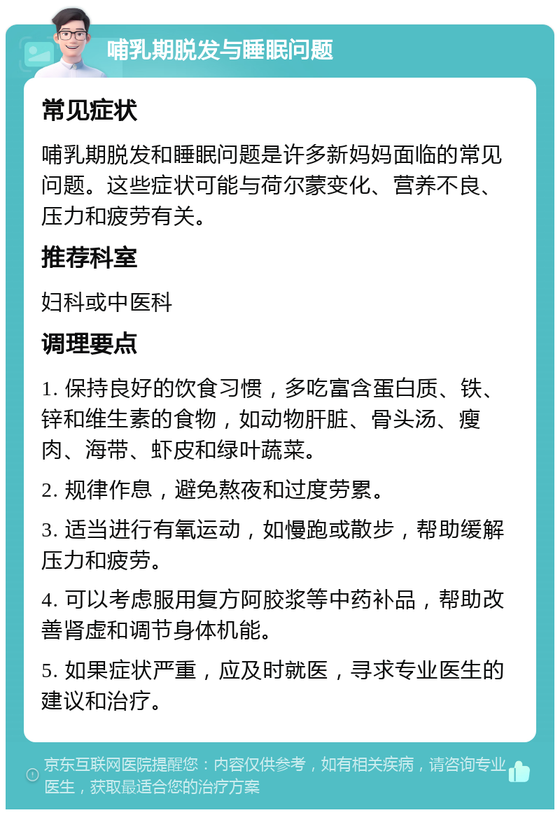 哺乳期脱发与睡眠问题 常见症状 哺乳期脱发和睡眠问题是许多新妈妈面临的常见问题。这些症状可能与荷尔蒙变化、营养不良、压力和疲劳有关。 推荐科室 妇科或中医科 调理要点 1. 保持良好的饮食习惯，多吃富含蛋白质、铁、锌和维生素的食物，如动物肝脏、骨头汤、瘦肉、海带、虾皮和绿叶蔬菜。 2. 规律作息，避免熬夜和过度劳累。 3. 适当进行有氧运动，如慢跑或散步，帮助缓解压力和疲劳。 4. 可以考虑服用复方阿胶浆等中药补品，帮助改善肾虚和调节身体机能。 5. 如果症状严重，应及时就医，寻求专业医生的建议和治疗。