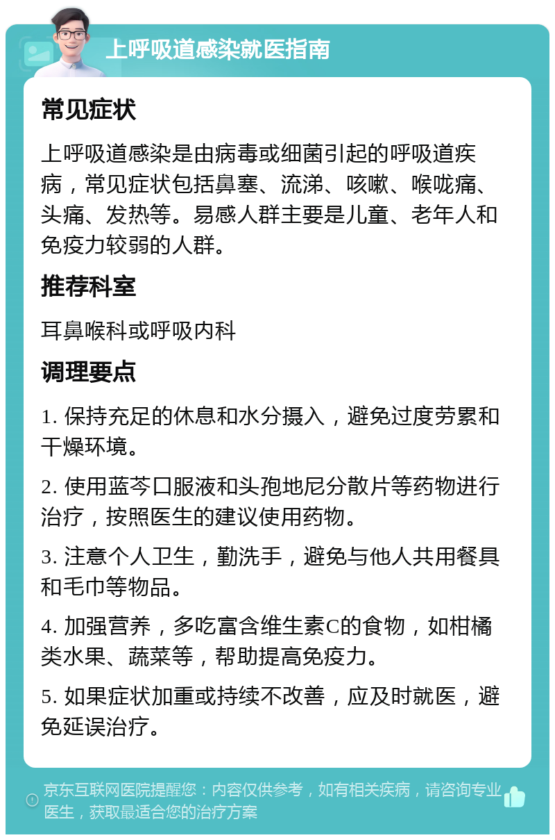 上呼吸道感染就医指南 常见症状 上呼吸道感染是由病毒或细菌引起的呼吸道疾病，常见症状包括鼻塞、流涕、咳嗽、喉咙痛、头痛、发热等。易感人群主要是儿童、老年人和免疫力较弱的人群。 推荐科室 耳鼻喉科或呼吸内科 调理要点 1. 保持充足的休息和水分摄入，避免过度劳累和干燥环境。 2. 使用蓝芩口服液和头孢地尼分散片等药物进行治疗，按照医生的建议使用药物。 3. 注意个人卫生，勤洗手，避免与他人共用餐具和毛巾等物品。 4. 加强营养，多吃富含维生素C的食物，如柑橘类水果、蔬菜等，帮助提高免疫力。 5. 如果症状加重或持续不改善，应及时就医，避免延误治疗。