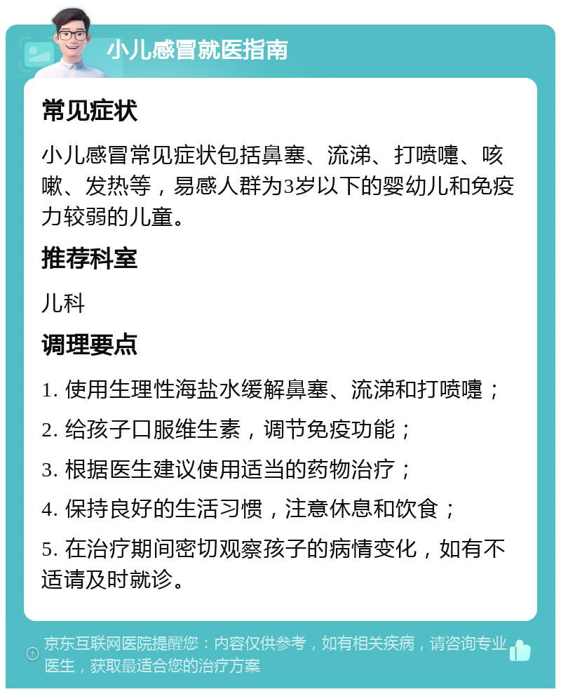 小儿感冒就医指南 常见症状 小儿感冒常见症状包括鼻塞、流涕、打喷嚏、咳嗽、发热等，易感人群为3岁以下的婴幼儿和免疫力较弱的儿童。 推荐科室 儿科 调理要点 1. 使用生理性海盐水缓解鼻塞、流涕和打喷嚏； 2. 给孩子口服维生素，调节免疫功能； 3. 根据医生建议使用适当的药物治疗； 4. 保持良好的生活习惯，注意休息和饮食； 5. 在治疗期间密切观察孩子的病情变化，如有不适请及时就诊。