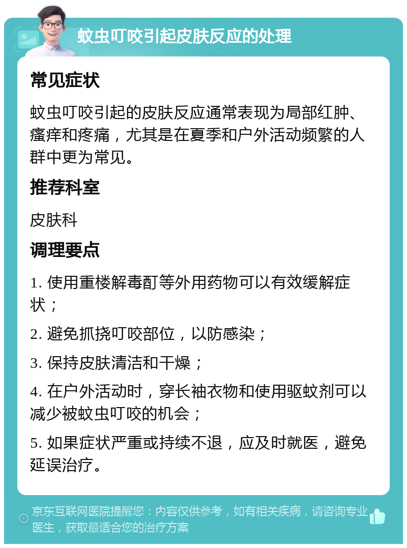 蚊虫叮咬引起皮肤反应的处理 常见症状 蚊虫叮咬引起的皮肤反应通常表现为局部红肿、瘙痒和疼痛，尤其是在夏季和户外活动频繁的人群中更为常见。 推荐科室 皮肤科 调理要点 1. 使用重楼解毒酊等外用药物可以有效缓解症状； 2. 避免抓挠叮咬部位，以防感染； 3. 保持皮肤清洁和干燥； 4. 在户外活动时，穿长袖衣物和使用驱蚊剂可以减少被蚊虫叮咬的机会； 5. 如果症状严重或持续不退，应及时就医，避免延误治疗。