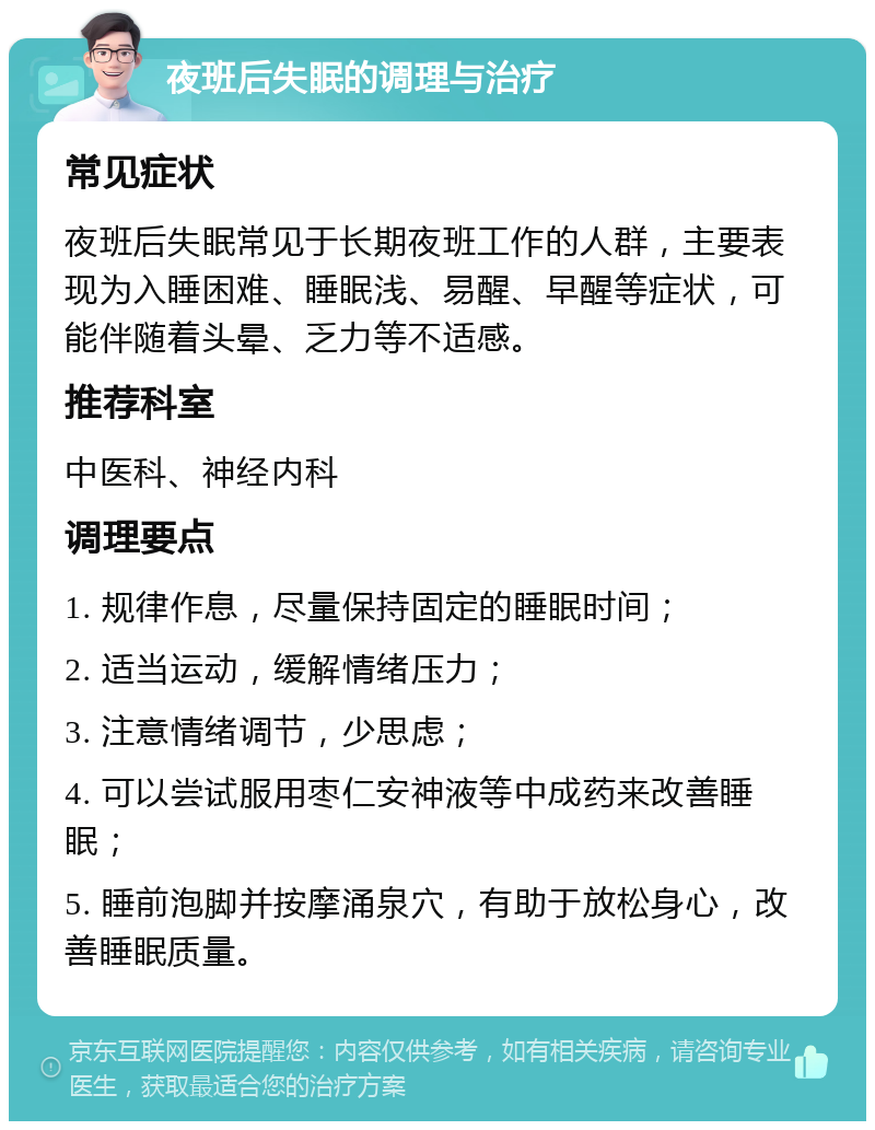 夜班后失眠的调理与治疗 常见症状 夜班后失眠常见于长期夜班工作的人群，主要表现为入睡困难、睡眠浅、易醒、早醒等症状，可能伴随着头晕、乏力等不适感。 推荐科室 中医科、神经内科 调理要点 1. 规律作息，尽量保持固定的睡眠时间； 2. 适当运动，缓解情绪压力； 3. 注意情绪调节，少思虑； 4. 可以尝试服用枣仁安神液等中成药来改善睡眠； 5. 睡前泡脚并按摩涌泉穴，有助于放松身心，改善睡眠质量。