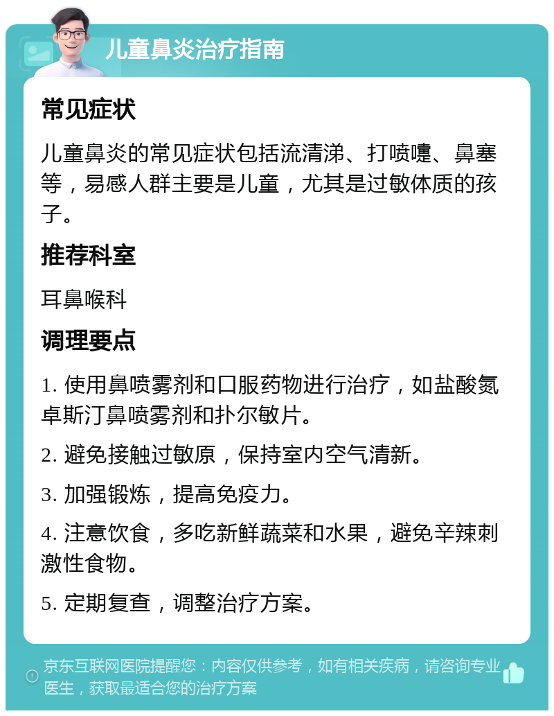 儿童鼻炎治疗指南 常见症状 儿童鼻炎的常见症状包括流清涕、打喷嚏、鼻塞等，易感人群主要是儿童，尤其是过敏体质的孩子。 推荐科室 耳鼻喉科 调理要点 1. 使用鼻喷雾剂和口服药物进行治疗，如盐酸氮卓斯汀鼻喷雾剂和扑尔敏片。 2. 避免接触过敏原，保持室内空气清新。 3. 加强锻炼，提高免疫力。 4. 注意饮食，多吃新鲜蔬菜和水果，避免辛辣刺激性食物。 5. 定期复查，调整治疗方案。