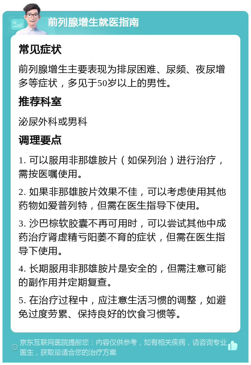 前列腺增生就医指南 常见症状 前列腺增生主要表现为排尿困难、尿频、夜尿增多等症状，多见于50岁以上的男性。 推荐科室 泌尿外科或男科 调理要点 1. 可以服用非那雄胺片（如保列治）进行治疗，需按医嘱使用。 2. 如果非那雄胺片效果不佳，可以考虑使用其他药物如爱普列特，但需在医生指导下使用。 3. 沙巴棕软胶囊不再可用时，可以尝试其他中成药治疗肾虚精亏阳萎不育的症状，但需在医生指导下使用。 4. 长期服用非那雄胺片是安全的，但需注意可能的副作用并定期复查。 5. 在治疗过程中，应注意生活习惯的调整，如避免过度劳累、保持良好的饮食习惯等。