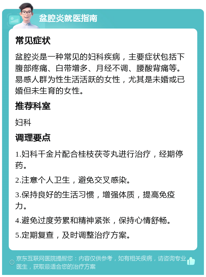 盆腔炎就医指南 常见症状 盆腔炎是一种常见的妇科疾病，主要症状包括下腹部疼痛、白带增多、月经不调、腰酸背痛等。易感人群为性生活活跃的女性，尤其是未婚或已婚但未生育的女性。 推荐科室 妇科 调理要点 1.妇科千金片配合桂枝茯苓丸进行治疗，经期停药。 2.注意个人卫生，避免交叉感染。 3.保持良好的生活习惯，增强体质，提高免疫力。 4.避免过度劳累和精神紧张，保持心情舒畅。 5.定期复查，及时调整治疗方案。