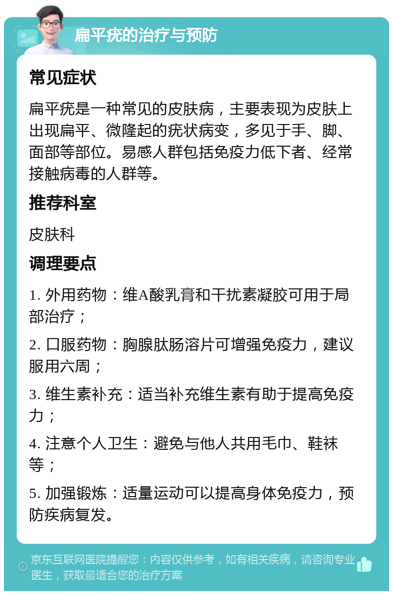 扁平疣的治疗与预防 常见症状 扁平疣是一种常见的皮肤病，主要表现为皮肤上出现扁平、微隆起的疣状病变，多见于手、脚、面部等部位。易感人群包括免疫力低下者、经常接触病毒的人群等。 推荐科室 皮肤科 调理要点 1. 外用药物：维A酸乳膏和干扰素凝胶可用于局部治疗； 2. 口服药物：胸腺肽肠溶片可增强免疫力，建议服用六周； 3. 维生素补充：适当补充维生素有助于提高免疫力； 4. 注意个人卫生：避免与他人共用毛巾、鞋袜等； 5. 加强锻炼：适量运动可以提高身体免疫力，预防疾病复发。