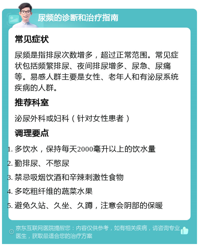 尿频的诊断和治疗指南 常见症状 尿频是指排尿次数增多，超过正常范围。常见症状包括频繁排尿、夜间排尿增多、尿急、尿痛等。易感人群主要是女性、老年人和有泌尿系统疾病的人群。 推荐科室 泌尿外科或妇科（针对女性患者） 调理要点 多饮水，保持每天2000毫升以上的饮水量 勤排尿、不憋尿 禁忌吸烟饮酒和辛辣刺激性食物 多吃粗纤维的蔬菜水果 避免久站、久坐、久蹲，注意会阴部的保暖