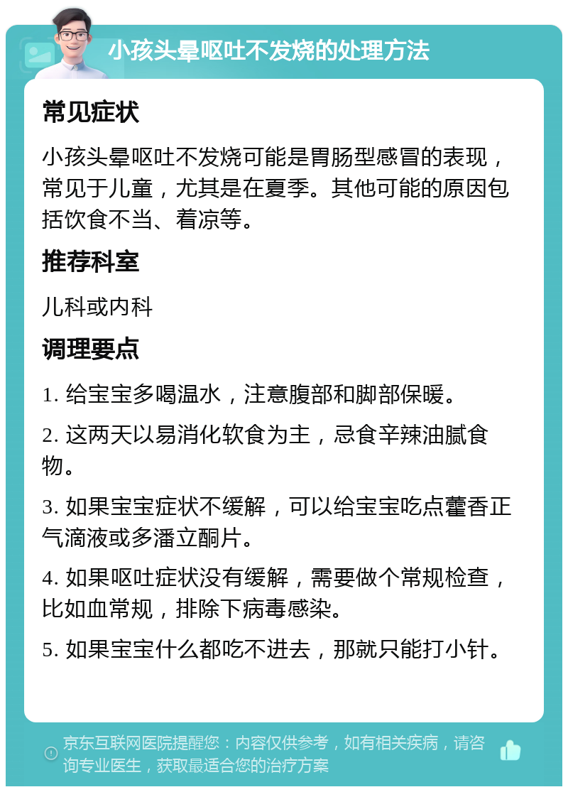 小孩头晕呕吐不发烧的处理方法 常见症状 小孩头晕呕吐不发烧可能是胃肠型感冒的表现，常见于儿童，尤其是在夏季。其他可能的原因包括饮食不当、着凉等。 推荐科室 儿科或内科 调理要点 1. 给宝宝多喝温水，注意腹部和脚部保暖。 2. 这两天以易消化软食为主，忌食辛辣油腻食物。 3. 如果宝宝症状不缓解，可以给宝宝吃点藿香正气滴液或多潘立酮片。 4. 如果呕吐症状没有缓解，需要做个常规检查，比如血常规，排除下病毒感染。 5. 如果宝宝什么都吃不进去，那就只能打小针。