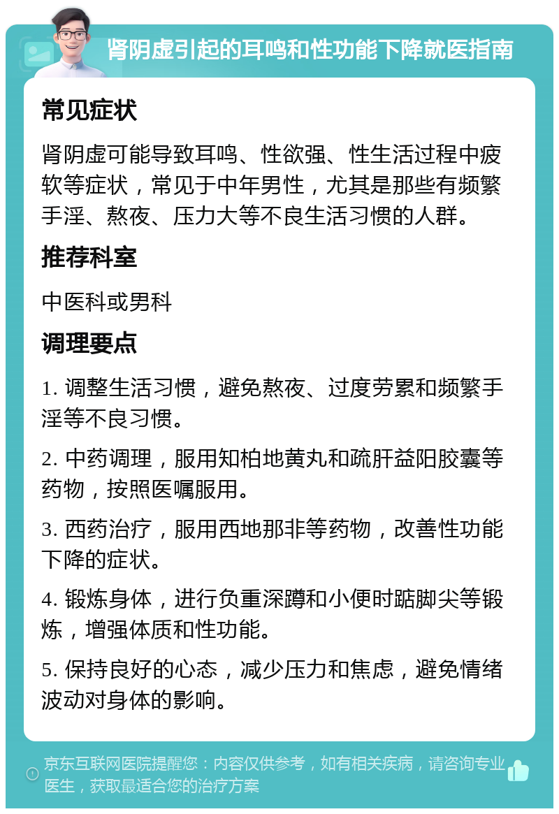 肾阴虚引起的耳鸣和性功能下降就医指南 常见症状 肾阴虚可能导致耳鸣、性欲强、性生活过程中疲软等症状，常见于中年男性，尤其是那些有频繁手淫、熬夜、压力大等不良生活习惯的人群。 推荐科室 中医科或男科 调理要点 1. 调整生活习惯，避免熬夜、过度劳累和频繁手淫等不良习惯。 2. 中药调理，服用知柏地黄丸和疏肝益阳胶囊等药物，按照医嘱服用。 3. 西药治疗，服用西地那非等药物，改善性功能下降的症状。 4. 锻炼身体，进行负重深蹲和小便时踮脚尖等锻炼，增强体质和性功能。 5. 保持良好的心态，减少压力和焦虑，避免情绪波动对身体的影响。