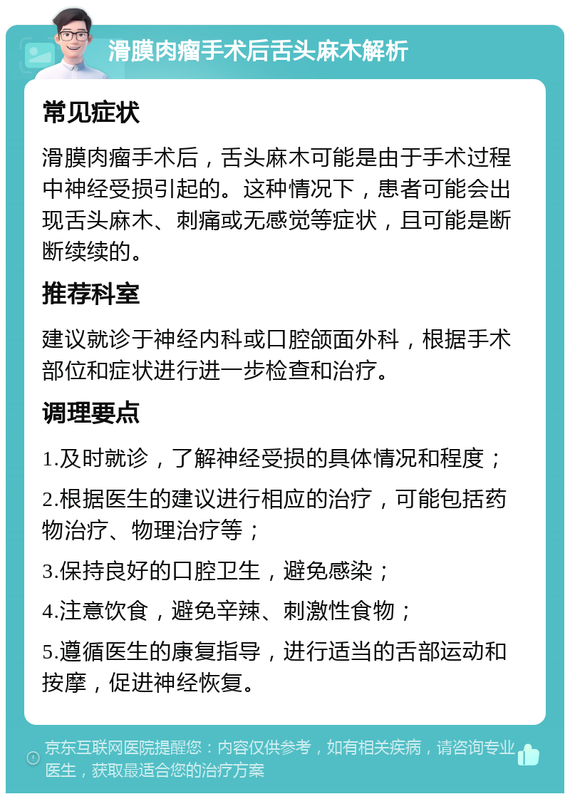 滑膜肉瘤手术后舌头麻木解析 常见症状 滑膜肉瘤手术后，舌头麻木可能是由于手术过程中神经受损引起的。这种情况下，患者可能会出现舌头麻木、刺痛或无感觉等症状，且可能是断断续续的。 推荐科室 建议就诊于神经内科或口腔颌面外科，根据手术部位和症状进行进一步检查和治疗。 调理要点 1.及时就诊，了解神经受损的具体情况和程度； 2.根据医生的建议进行相应的治疗，可能包括药物治疗、物理治疗等； 3.保持良好的口腔卫生，避免感染； 4.注意饮食，避免辛辣、刺激性食物； 5.遵循医生的康复指导，进行适当的舌部运动和按摩，促进神经恢复。