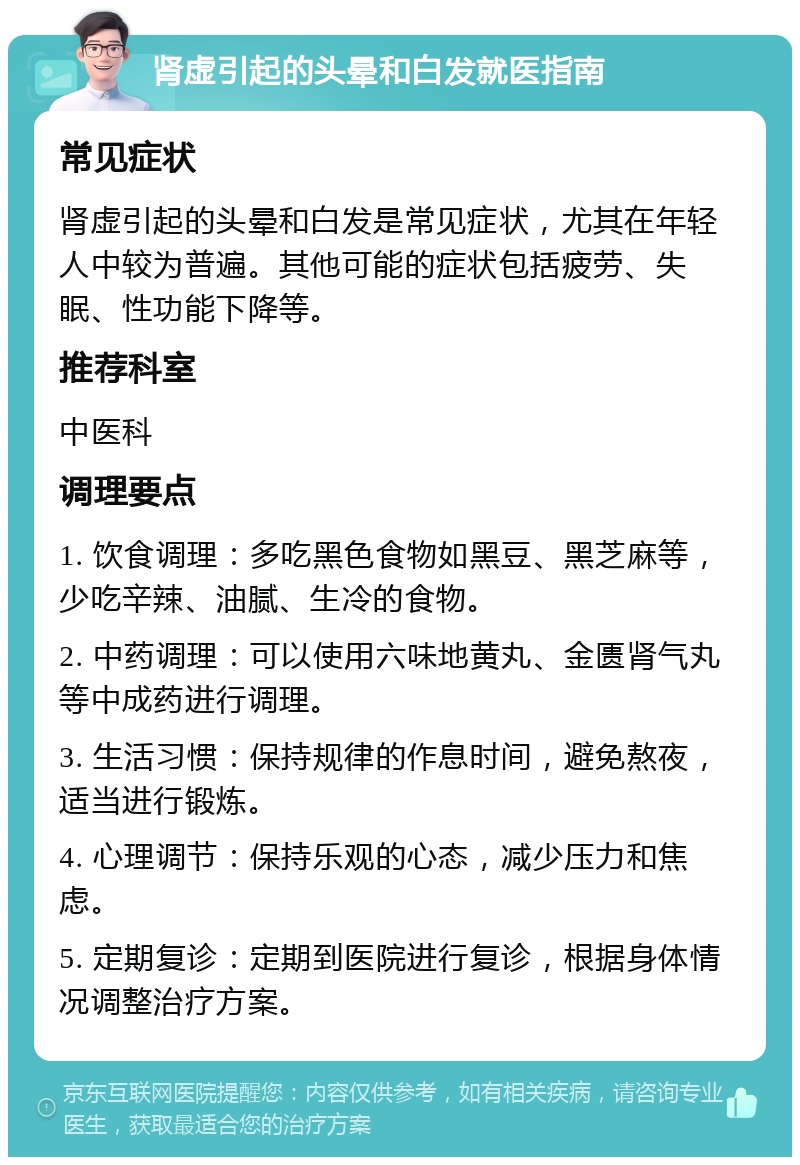 肾虚引起的头晕和白发就医指南 常见症状 肾虚引起的头晕和白发是常见症状，尤其在年轻人中较为普遍。其他可能的症状包括疲劳、失眠、性功能下降等。 推荐科室 中医科 调理要点 1. 饮食调理：多吃黑色食物如黑豆、黑芝麻等，少吃辛辣、油腻、生冷的食物。 2. 中药调理：可以使用六味地黄丸、金匮肾气丸等中成药进行调理。 3. 生活习惯：保持规律的作息时间，避免熬夜，适当进行锻炼。 4. 心理调节：保持乐观的心态，减少压力和焦虑。 5. 定期复诊：定期到医院进行复诊，根据身体情况调整治疗方案。