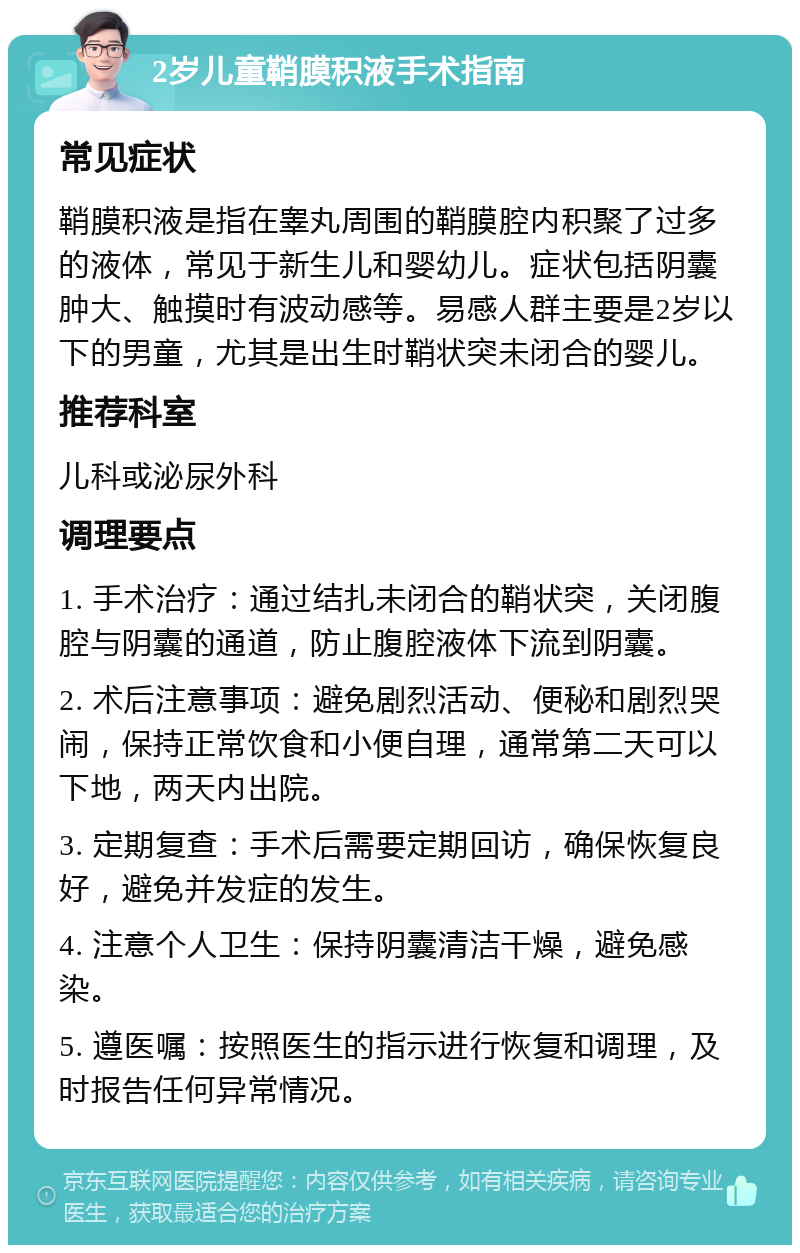 2岁儿童鞘膜积液手术指南 常见症状 鞘膜积液是指在睾丸周围的鞘膜腔内积聚了过多的液体，常见于新生儿和婴幼儿。症状包括阴囊肿大、触摸时有波动感等。易感人群主要是2岁以下的男童，尤其是出生时鞘状突未闭合的婴儿。 推荐科室 儿科或泌尿外科 调理要点 1. 手术治疗：通过结扎未闭合的鞘状突，关闭腹腔与阴囊的通道，防止腹腔液体下流到阴囊。 2. 术后注意事项：避免剧烈活动、便秘和剧烈哭闹，保持正常饮食和小便自理，通常第二天可以下地，两天内出院。 3. 定期复查：手术后需要定期回访，确保恢复良好，避免并发症的发生。 4. 注意个人卫生：保持阴囊清洁干燥，避免感染。 5. 遵医嘱：按照医生的指示进行恢复和调理，及时报告任何异常情况。