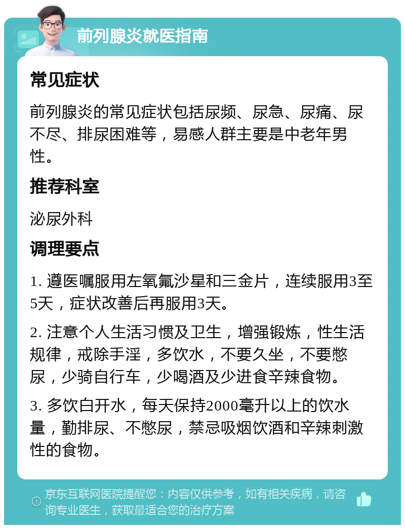 前列腺炎就医指南 常见症状 前列腺炎的常见症状包括尿频、尿急、尿痛、尿不尽、排尿困难等，易感人群主要是中老年男性。 推荐科室 泌尿外科 调理要点 1. 遵医嘱服用左氧氟沙星和三金片，连续服用3至5天，症状改善后再服用3天。 2. 注意个人生活习惯及卫生，增强锻炼，性生活规律，戒除手淫，多饮水，不要久坐，不要憋尿，少骑自行车，少喝酒及少进食辛辣食物。 3. 多饮白开水，每天保持2000毫升以上的饮水量，勤排尿、不憋尿，禁忌吸烟饮酒和辛辣刺激性的食物。