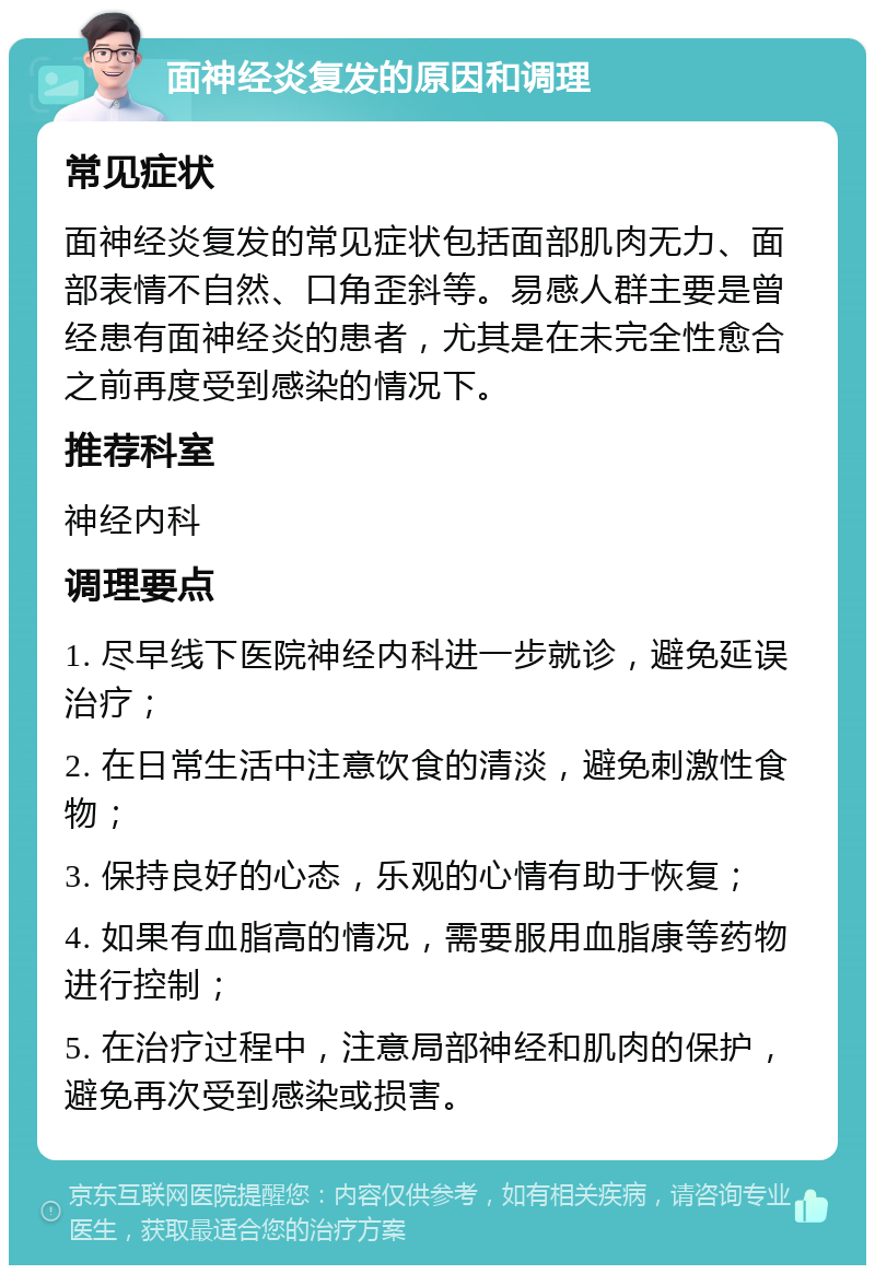 面神经炎复发的原因和调理 常见症状 面神经炎复发的常见症状包括面部肌肉无力、面部表情不自然、口角歪斜等。易感人群主要是曾经患有面神经炎的患者，尤其是在未完全性愈合之前再度受到感染的情况下。 推荐科室 神经内科 调理要点 1. 尽早线下医院神经内科进一步就诊，避免延误治疗； 2. 在日常生活中注意饮食的清淡，避免刺激性食物； 3. 保持良好的心态，乐观的心情有助于恢复； 4. 如果有血脂高的情况，需要服用血脂康等药物进行控制； 5. 在治疗过程中，注意局部神经和肌肉的保护，避免再次受到感染或损害。