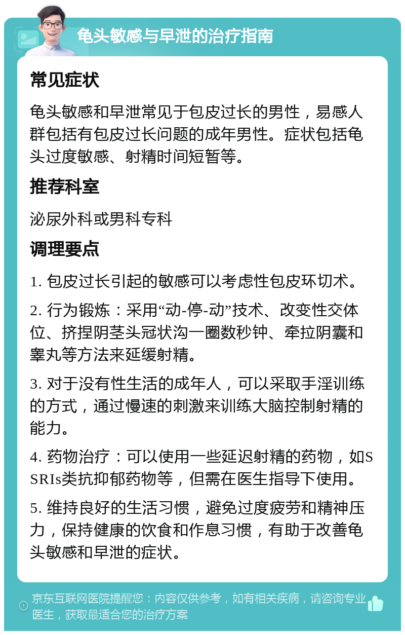 龟头敏感与早泄的治疗指南 常见症状 龟头敏感和早泄常见于包皮过长的男性，易感人群包括有包皮过长问题的成年男性。症状包括龟头过度敏感、射精时间短暂等。 推荐科室 泌尿外科或男科专科 调理要点 1. 包皮过长引起的敏感可以考虑性包皮环切术。 2. 行为锻炼：采用“动-停-动”技术、改变性交体位、挤捏阴茎头冠状沟一圈数秒钟、牵拉阴囊和睾丸等方法来延缓射精。 3. 对于没有性生活的成年人，可以采取手淫训练的方式，通过慢速的刺激来训练大脑控制射精的能力。 4. 药物治疗：可以使用一些延迟射精的药物，如SSRIs类抗抑郁药物等，但需在医生指导下使用。 5. 维持良好的生活习惯，避免过度疲劳和精神压力，保持健康的饮食和作息习惯，有助于改善龟头敏感和早泄的症状。