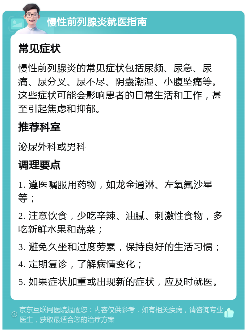 慢性前列腺炎就医指南 常见症状 慢性前列腺炎的常见症状包括尿频、尿急、尿痛、尿分叉、尿不尽、阴囊潮湿、小腹坠痛等。这些症状可能会影响患者的日常生活和工作，甚至引起焦虑和抑郁。 推荐科室 泌尿外科或男科 调理要点 1. 遵医嘱服用药物，如龙金通淋、左氧氟沙星等； 2. 注意饮食，少吃辛辣、油腻、刺激性食物，多吃新鲜水果和蔬菜； 3. 避免久坐和过度劳累，保持良好的生活习惯； 4. 定期复诊，了解病情变化； 5. 如果症状加重或出现新的症状，应及时就医。