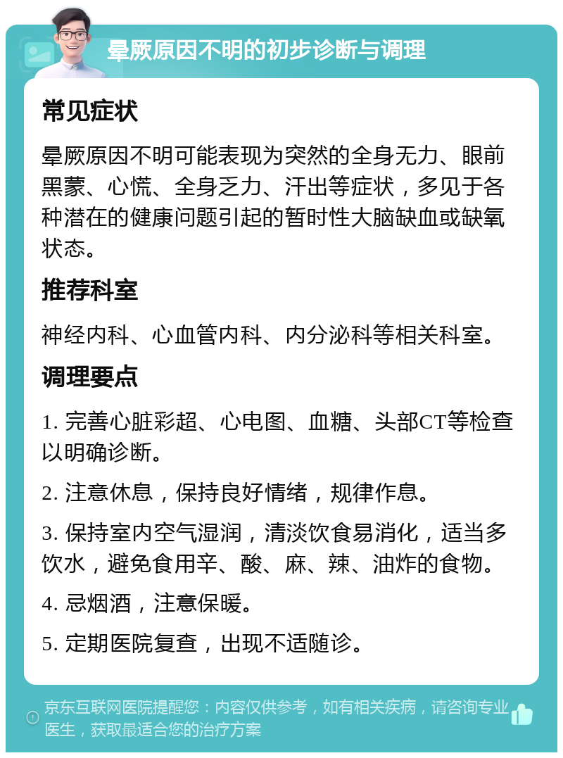 晕厥原因不明的初步诊断与调理 常见症状 晕厥原因不明可能表现为突然的全身无力、眼前黑蒙、心慌、全身乏力、汗出等症状，多见于各种潜在的健康问题引起的暂时性大脑缺血或缺氧状态。 推荐科室 神经内科、心血管内科、内分泌科等相关科室。 调理要点 1. 完善心脏彩超、心电图、血糖、头部CT等检查以明确诊断。 2. 注意休息，保持良好情绪，规律作息。 3. 保持室内空气湿润，清淡饮食易消化，适当多饮水，避免食用辛、酸、麻、辣、油炸的食物。 4. 忌烟酒，注意保暖。 5. 定期医院复查，出现不适随诊。