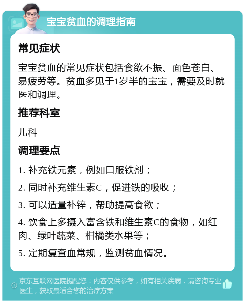 宝宝贫血的调理指南 常见症状 宝宝贫血的常见症状包括食欲不振、面色苍白、易疲劳等。贫血多见于1岁半的宝宝，需要及时就医和调理。 推荐科室 儿科 调理要点 1. 补充铁元素，例如口服铁剂； 2. 同时补充维生素C，促进铁的吸收； 3. 可以适量补锌，帮助提高食欲； 4. 饮食上多摄入富含铁和维生素C的食物，如红肉、绿叶蔬菜、柑橘类水果等； 5. 定期复查血常规，监测贫血情况。