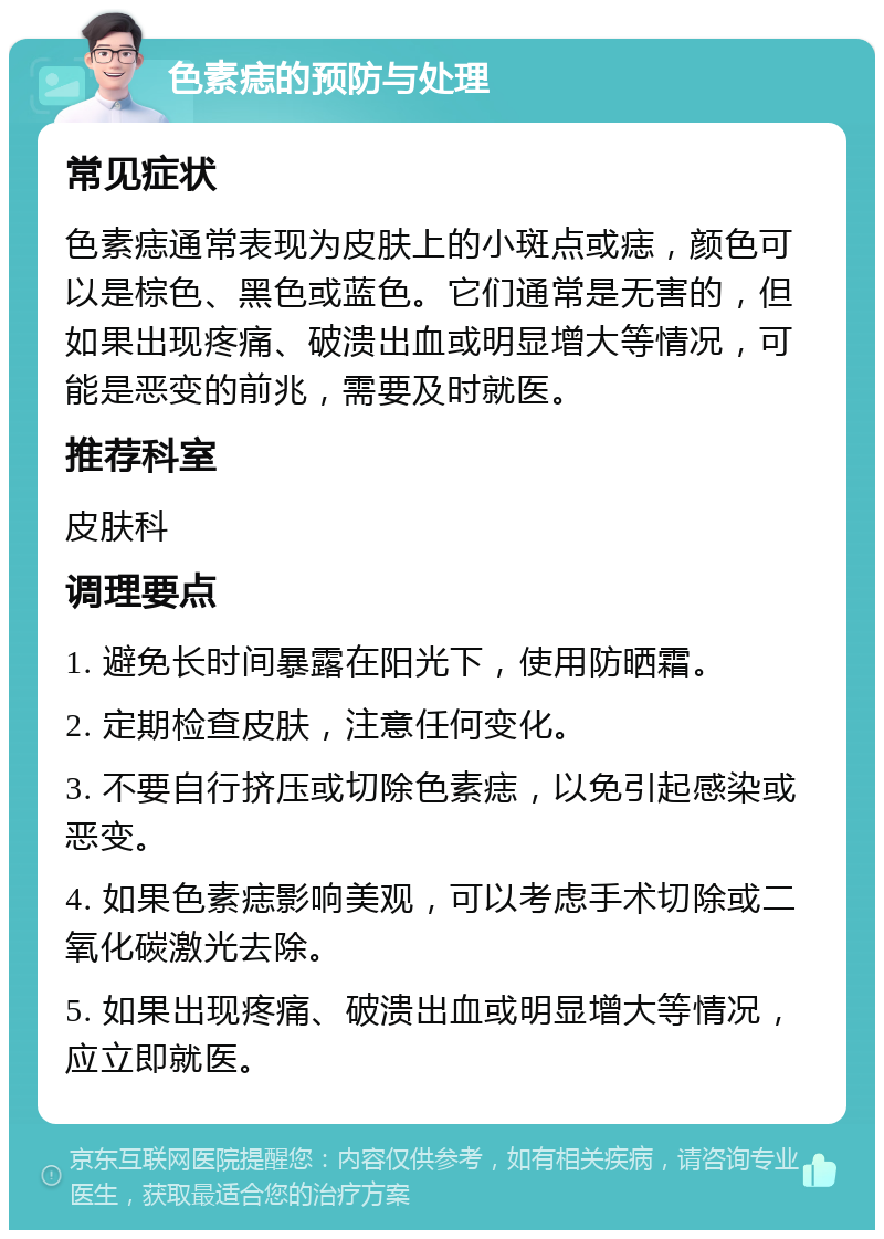 色素痣的预防与处理 常见症状 色素痣通常表现为皮肤上的小斑点或痣，颜色可以是棕色、黑色或蓝色。它们通常是无害的，但如果出现疼痛、破溃出血或明显增大等情况，可能是恶变的前兆，需要及时就医。 推荐科室 皮肤科 调理要点 1. 避免长时间暴露在阳光下，使用防晒霜。 2. 定期检查皮肤，注意任何变化。 3. 不要自行挤压或切除色素痣，以免引起感染或恶变。 4. 如果色素痣影响美观，可以考虑手术切除或二氧化碳激光去除。 5. 如果出现疼痛、破溃出血或明显增大等情况，应立即就医。