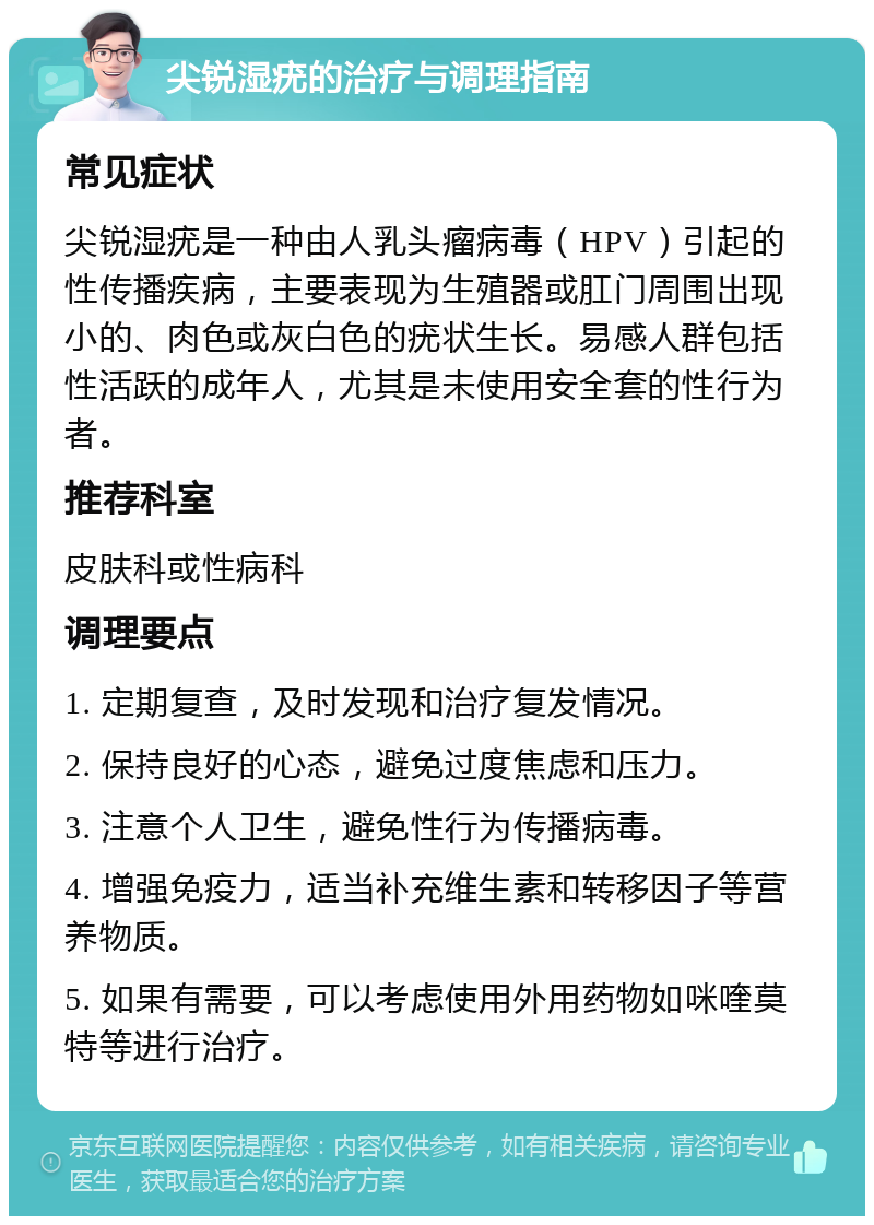 尖锐湿疣的治疗与调理指南 常见症状 尖锐湿疣是一种由人乳头瘤病毒（HPV）引起的性传播疾病，主要表现为生殖器或肛门周围出现小的、肉色或灰白色的疣状生长。易感人群包括性活跃的成年人，尤其是未使用安全套的性行为者。 推荐科室 皮肤科或性病科 调理要点 1. 定期复查，及时发现和治疗复发情况。 2. 保持良好的心态，避免过度焦虑和压力。 3. 注意个人卫生，避免性行为传播病毒。 4. 增强免疫力，适当补充维生素和转移因子等营养物质。 5. 如果有需要，可以考虑使用外用药物如咪喹莫特等进行治疗。