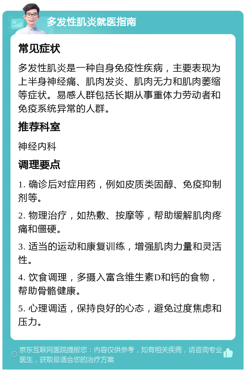 多发性肌炎就医指南 常见症状 多发性肌炎是一种自身免疫性疾病，主要表现为上半身神经痛、肌肉发炎、肌肉无力和肌肉萎缩等症状。易感人群包括长期从事重体力劳动者和免疫系统异常的人群。 推荐科室 神经内科 调理要点 1. 确诊后对症用药，例如皮质类固醇、免疫抑制剂等。 2. 物理治疗，如热敷、按摩等，帮助缓解肌肉疼痛和僵硬。 3. 适当的运动和康复训练，增强肌肉力量和灵活性。 4. 饮食调理，多摄入富含维生素D和钙的食物，帮助骨骼健康。 5. 心理调适，保持良好的心态，避免过度焦虑和压力。