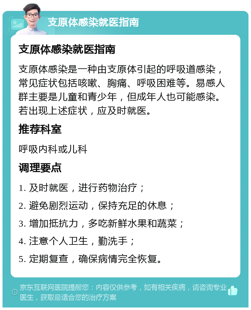 支原体感染就医指南 支原体感染就医指南 支原体感染是一种由支原体引起的呼吸道感染，常见症状包括咳嗽、胸痛、呼吸困难等。易感人群主要是儿童和青少年，但成年人也可能感染。若出现上述症状，应及时就医。 推荐科室 呼吸内科或儿科 调理要点 1. 及时就医，进行药物治疗； 2. 避免剧烈运动，保持充足的休息； 3. 增加抵抗力，多吃新鲜水果和蔬菜； 4. 注意个人卫生，勤洗手； 5. 定期复查，确保病情完全恢复。