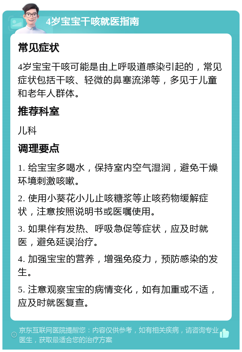 4岁宝宝干咳就医指南 常见症状 4岁宝宝干咳可能是由上呼吸道感染引起的，常见症状包括干咳、轻微的鼻塞流涕等，多见于儿童和老年人群体。 推荐科室 儿科 调理要点 1. 给宝宝多喝水，保持室内空气湿润，避免干燥环境刺激咳嗽。 2. 使用小葵花小儿止咳糖浆等止咳药物缓解症状，注意按照说明书或医嘱使用。 3. 如果伴有发热、呼吸急促等症状，应及时就医，避免延误治疗。 4. 加强宝宝的营养，增强免疫力，预防感染的发生。 5. 注意观察宝宝的病情变化，如有加重或不适，应及时就医复查。