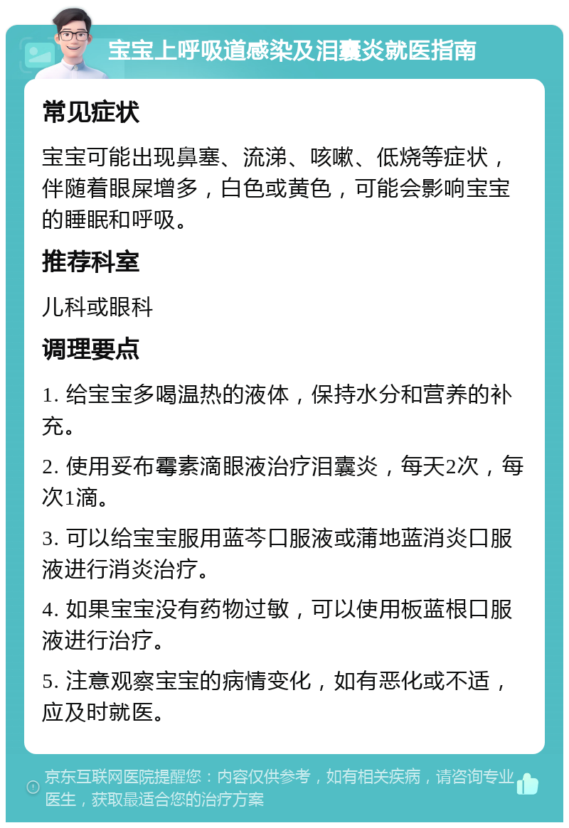 宝宝上呼吸道感染及泪囊炎就医指南 常见症状 宝宝可能出现鼻塞、流涕、咳嗽、低烧等症状，伴随着眼屎增多，白色或黄色，可能会影响宝宝的睡眠和呼吸。 推荐科室 儿科或眼科 调理要点 1. 给宝宝多喝温热的液体，保持水分和营养的补充。 2. 使用妥布霉素滴眼液治疗泪囊炎，每天2次，每次1滴。 3. 可以给宝宝服用蓝芩口服液或蒲地蓝消炎口服液进行消炎治疗。 4. 如果宝宝没有药物过敏，可以使用板蓝根口服液进行治疗。 5. 注意观察宝宝的病情变化，如有恶化或不适，应及时就医。