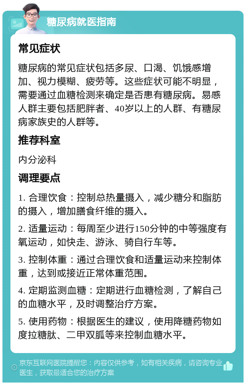 糖尿病就医指南 常见症状 糖尿病的常见症状包括多尿、口渴、饥饿感增加、视力模糊、疲劳等。这些症状可能不明显，需要通过血糖检测来确定是否患有糖尿病。易感人群主要包括肥胖者、40岁以上的人群、有糖尿病家族史的人群等。 推荐科室 内分泌科 调理要点 1. 合理饮食：控制总热量摄入，减少糖分和脂肪的摄入，增加膳食纤维的摄入。 2. 适量运动：每周至少进行150分钟的中等强度有氧运动，如快走、游泳、骑自行车等。 3. 控制体重：通过合理饮食和适量运动来控制体重，达到或接近正常体重范围。 4. 定期监测血糖：定期进行血糖检测，了解自己的血糖水平，及时调整治疗方案。 5. 使用药物：根据医生的建议，使用降糖药物如度拉糖肽、二甲双胍等来控制血糖水平。