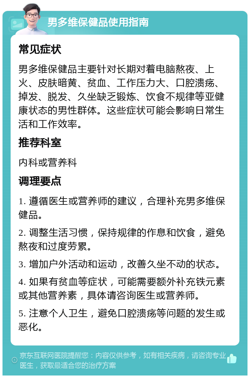 男多维保健品使用指南 常见症状 男多维保健品主要针对长期对着电脑熬夜、上火、皮肤暗黄、贫血、工作压力大、口腔溃疡、掉发、脱发、久坐缺乏锻炼、饮食不规律等亚健康状态的男性群体。这些症状可能会影响日常生活和工作效率。 推荐科室 内科或营养科 调理要点 1. 遵循医生或营养师的建议，合理补充男多维保健品。 2. 调整生活习惯，保持规律的作息和饮食，避免熬夜和过度劳累。 3. 增加户外活动和运动，改善久坐不动的状态。 4. 如果有贫血等症状，可能需要额外补充铁元素或其他营养素，具体请咨询医生或营养师。 5. 注意个人卫生，避免口腔溃疡等问题的发生或恶化。