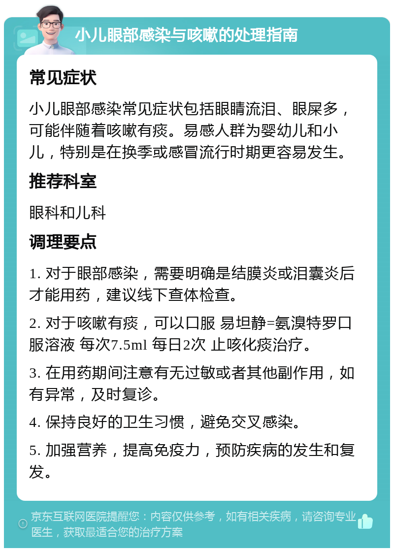 小儿眼部感染与咳嗽的处理指南 常见症状 小儿眼部感染常见症状包括眼睛流泪、眼屎多，可能伴随着咳嗽有痰。易感人群为婴幼儿和小儿，特别是在换季或感冒流行时期更容易发生。 推荐科室 眼科和儿科 调理要点 1. 对于眼部感染，需要明确是结膜炎或泪囊炎后才能用药，建议线下查体检查。 2. 对于咳嗽有痰，可以口服 易坦静=氨溴特罗口服溶液 每次7.5ml 每日2次 止咳化痰治疗。 3. 在用药期间注意有无过敏或者其他副作用，如有异常，及时复诊。 4. 保持良好的卫生习惯，避免交叉感染。 5. 加强营养，提高免疫力，预防疾病的发生和复发。