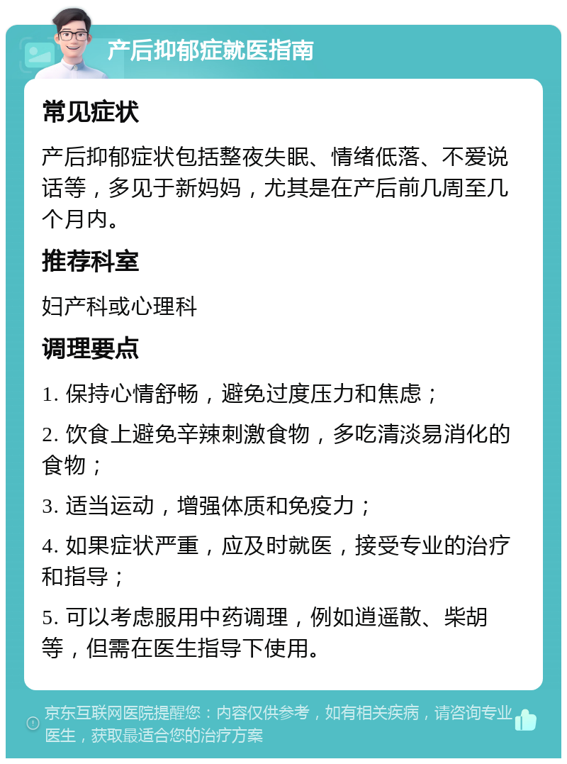 产后抑郁症就医指南 常见症状 产后抑郁症状包括整夜失眠、情绪低落、不爱说话等，多见于新妈妈，尤其是在产后前几周至几个月内。 推荐科室 妇产科或心理科 调理要点 1. 保持心情舒畅，避免过度压力和焦虑； 2. 饮食上避免辛辣刺激食物，多吃清淡易消化的食物； 3. 适当运动，增强体质和免疫力； 4. 如果症状严重，应及时就医，接受专业的治疗和指导； 5. 可以考虑服用中药调理，例如逍遥散、柴胡等，但需在医生指导下使用。