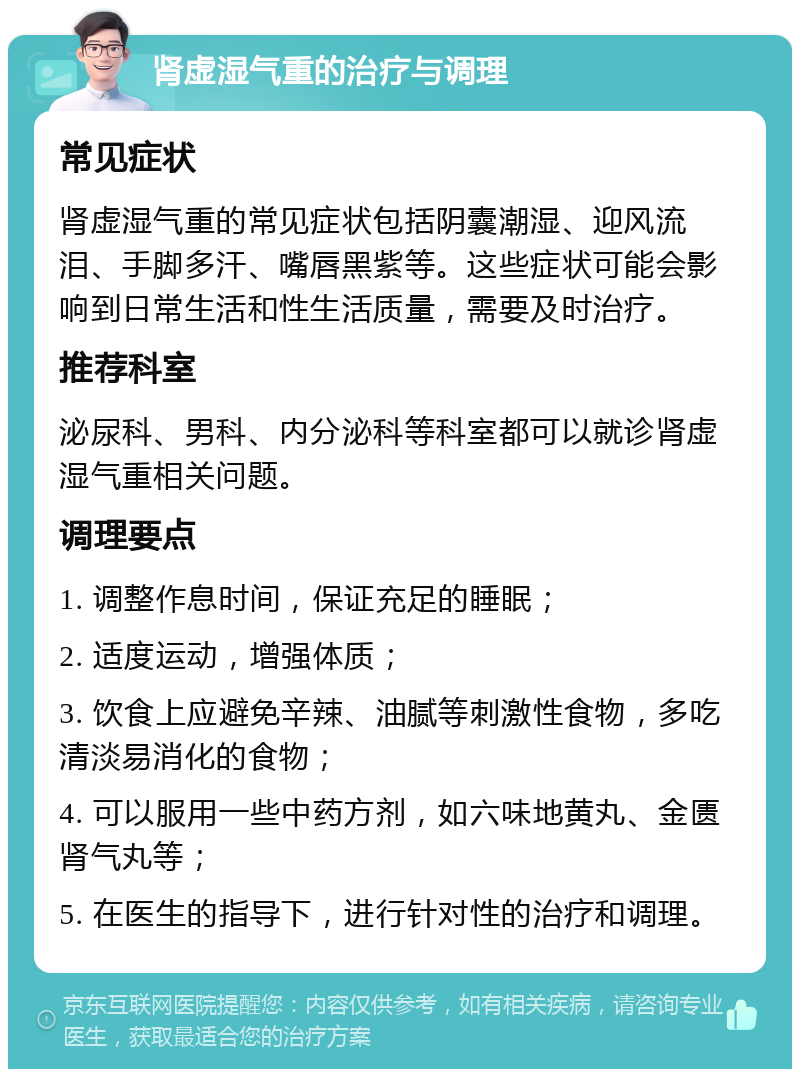 肾虚湿气重的治疗与调理 常见症状 肾虚湿气重的常见症状包括阴囊潮湿、迎风流泪、手脚多汗、嘴唇黑紫等。这些症状可能会影响到日常生活和性生活质量，需要及时治疗。 推荐科室 泌尿科、男科、内分泌科等科室都可以就诊肾虚湿气重相关问题。 调理要点 1. 调整作息时间，保证充足的睡眠； 2. 适度运动，增强体质； 3. 饮食上应避免辛辣、油腻等刺激性食物，多吃清淡易消化的食物； 4. 可以服用一些中药方剂，如六味地黄丸、金匮肾气丸等； 5. 在医生的指导下，进行针对性的治疗和调理。