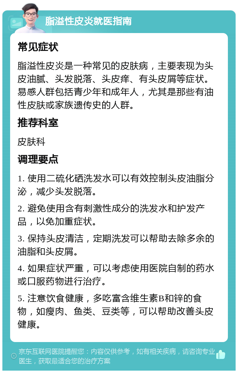 脂溢性皮炎就医指南 常见症状 脂溢性皮炎是一种常见的皮肤病，主要表现为头皮油腻、头发脱落、头皮痒、有头皮屑等症状。易感人群包括青少年和成年人，尤其是那些有油性皮肤或家族遗传史的人群。 推荐科室 皮肤科 调理要点 1. 使用二硫化硒洗发水可以有效控制头皮油脂分泌，减少头发脱落。 2. 避免使用含有刺激性成分的洗发水和护发产品，以免加重症状。 3. 保持头皮清洁，定期洗发可以帮助去除多余的油脂和头皮屑。 4. 如果症状严重，可以考虑使用医院自制的药水或口服药物进行治疗。 5. 注意饮食健康，多吃富含维生素B和锌的食物，如瘦肉、鱼类、豆类等，可以帮助改善头皮健康。