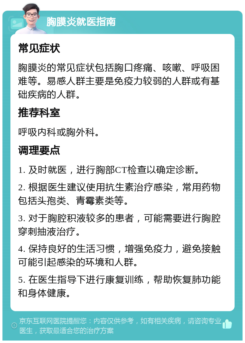 胸膜炎就医指南 常见症状 胸膜炎的常见症状包括胸口疼痛、咳嗽、呼吸困难等。易感人群主要是免疫力较弱的人群或有基础疾病的人群。 推荐科室 呼吸内科或胸外科。 调理要点 1. 及时就医，进行胸部CT检查以确定诊断。 2. 根据医生建议使用抗生素治疗感染，常用药物包括头孢类、青霉素类等。 3. 对于胸腔积液较多的患者，可能需要进行胸腔穿刺抽液治疗。 4. 保持良好的生活习惯，增强免疫力，避免接触可能引起感染的环境和人群。 5. 在医生指导下进行康复训练，帮助恢复肺功能和身体健康。