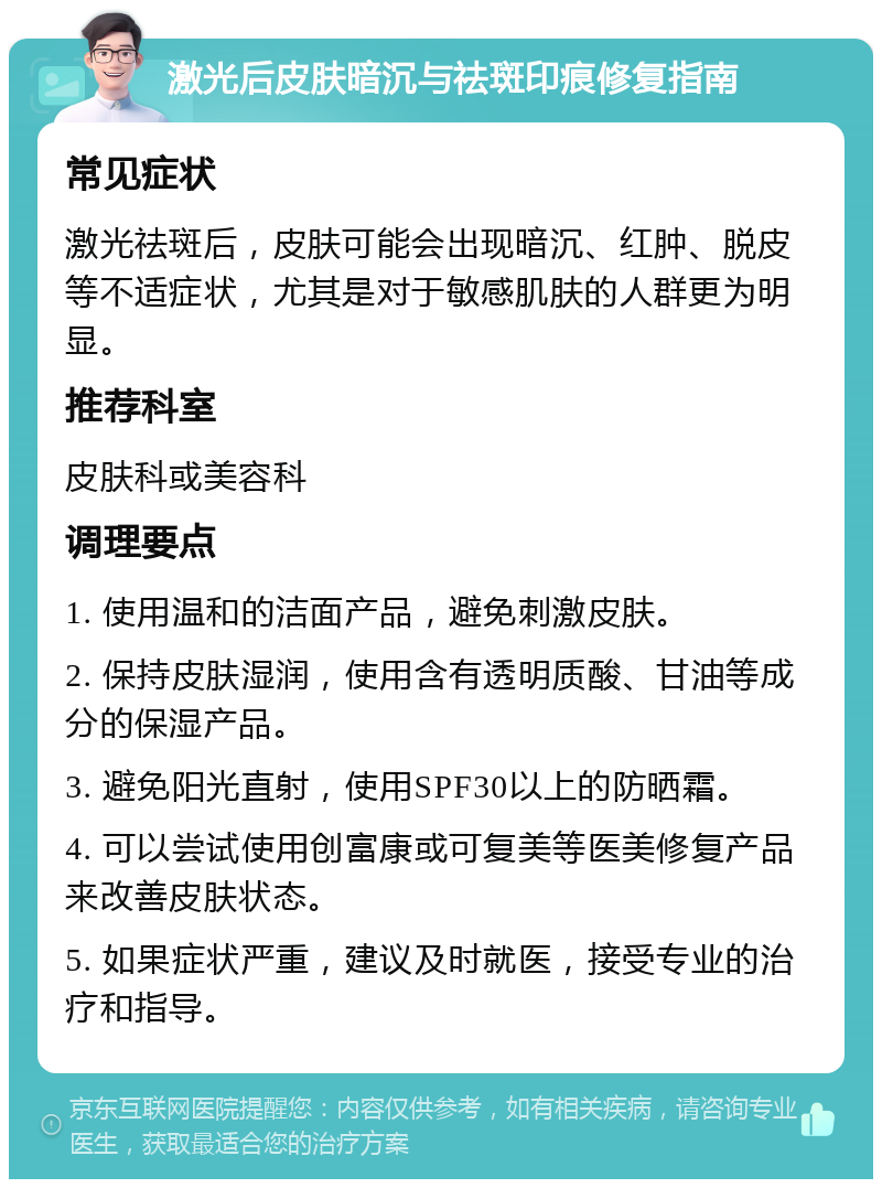 激光后皮肤暗沉与祛斑印痕修复指南 常见症状 激光祛斑后，皮肤可能会出现暗沉、红肿、脱皮等不适症状，尤其是对于敏感肌肤的人群更为明显。 推荐科室 皮肤科或美容科 调理要点 1. 使用温和的洁面产品，避免刺激皮肤。 2. 保持皮肤湿润，使用含有透明质酸、甘油等成分的保湿产品。 3. 避免阳光直射，使用SPF30以上的防晒霜。 4. 可以尝试使用创富康或可复美等医美修复产品来改善皮肤状态。 5. 如果症状严重，建议及时就医，接受专业的治疗和指导。